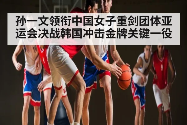 孙一文领衔中国女子重剑团体亚运会决战韩国冲击金牌关键一役