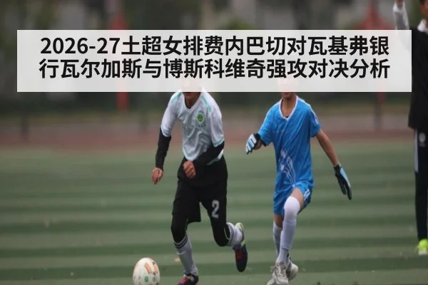 2026-27土超女排费内巴切对瓦基弗银行瓦尔加斯与博斯科维奇强攻对决分析